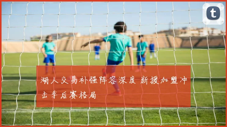 湖人交易补强阵容深度 新援加盟冲击季后赛格局