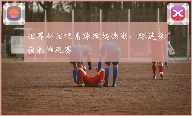 世界杯酒吧看球掀起热潮,球迷深夜扎堆观赛