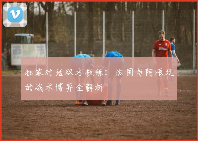 独家对话双方教练：法国与阿根廷的战术博弈全解析