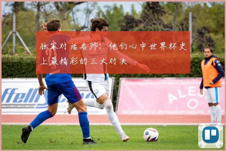 独家对话名帅：他们心中世界杯史上最精彩的三大对决