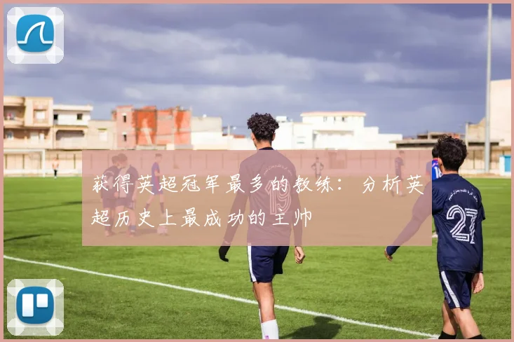 获得英超冠军最多的教练:分析英超历史上最成功的主帅