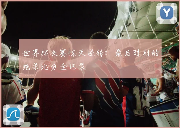 世界杯决赛惊天逆转:最后时刻的绝杀比分全记录