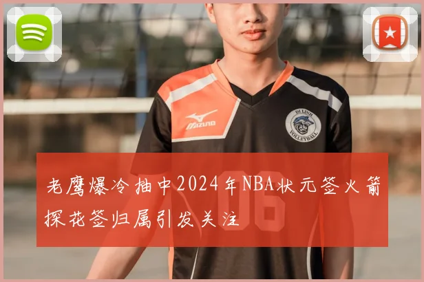 老鹰爆冷抽中2024年NBA状元签火箭探花签归属引发关注