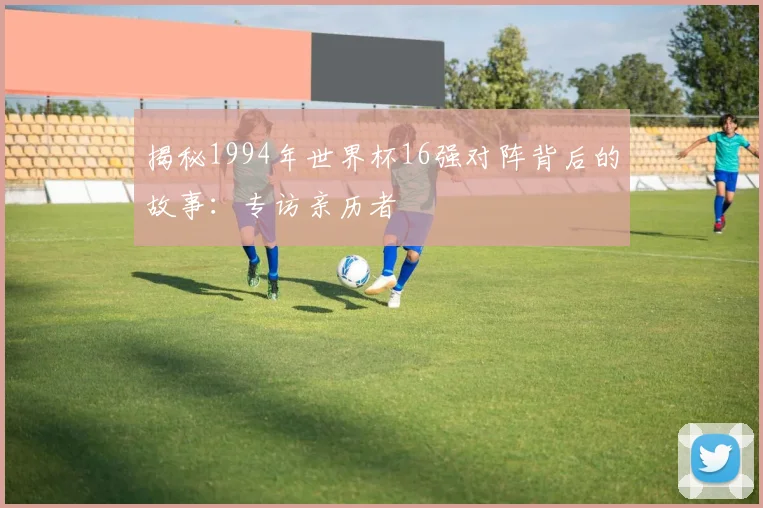揭秘1994年世界杯16强对阵背后的故事:专访亲历者