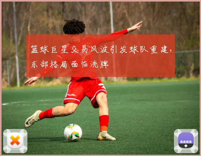 篮球巨星交易风波引发球队重建,东部格局面临洗牌