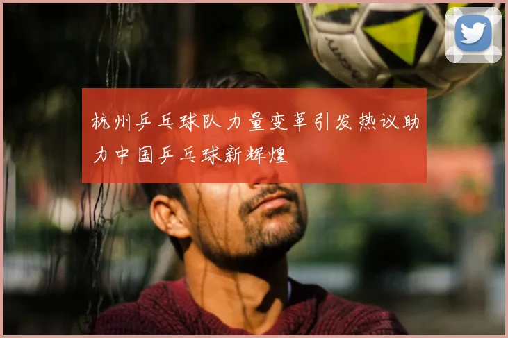 杭州乒乓球队力量变革引发热议助力中国乒乓球新辉煌