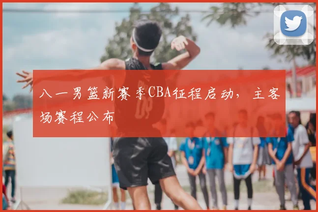 八一男篮新赛季CBA征程启动,主客场赛程公布