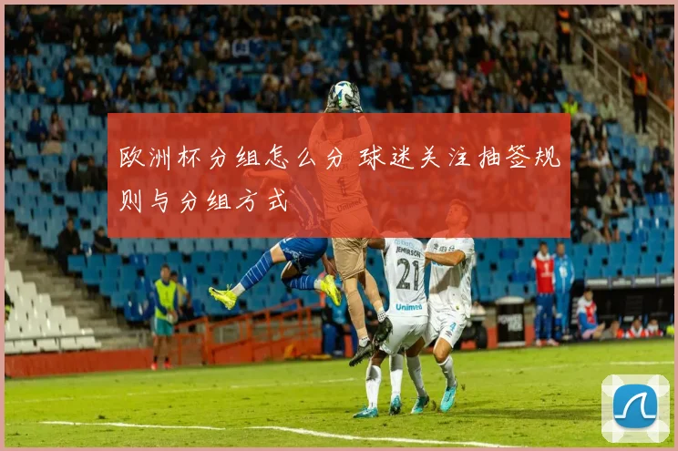 欧洲杯分组怎么分 球迷关注抽签规则与分组方式