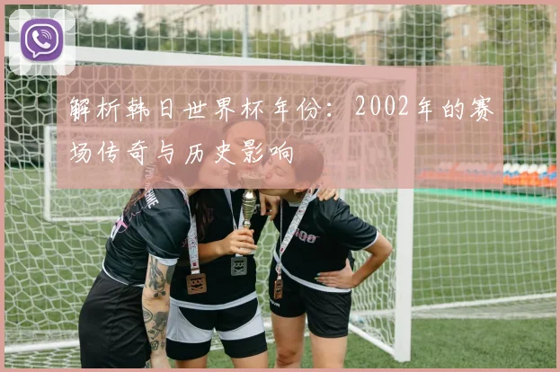 解析韩日世界杯年份：2002年的赛场传奇与历史影响