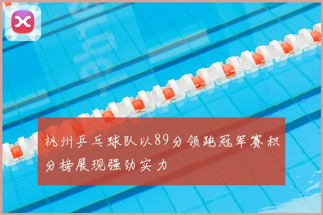 杭州乒乓球队以89分领跑冠军赛积分榜展现强劲实力
