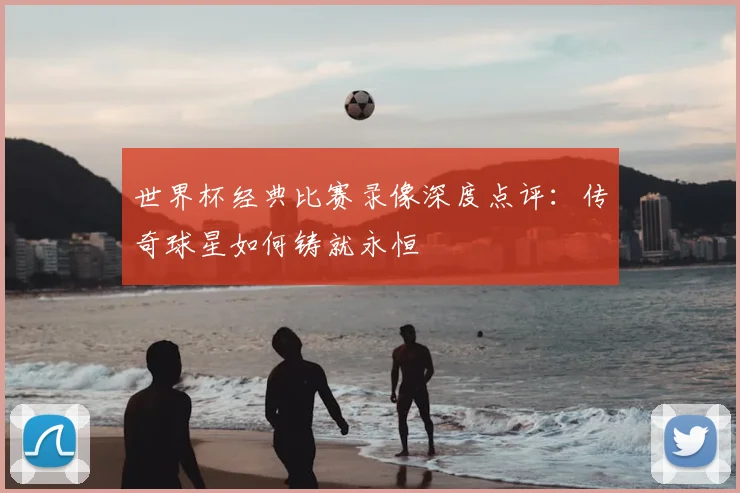 世界杯经典比赛录像深度点评:传奇球星如何铸就永恒