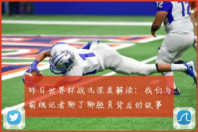 昨日世界杯战况深度解读：我们与前线记者聊了聊胜负背后的故事