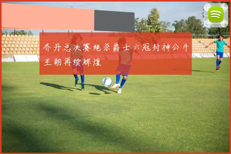 乔丹总决赛绝杀爵士六冠封神公牛王朝再续辉煌