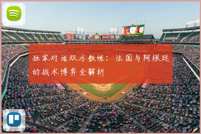 独家对话双方教练：法国与阿根廷的战术博弈全解析
