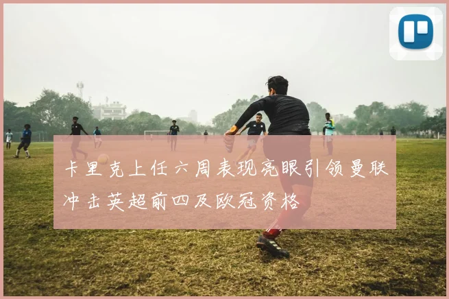 卡里克上任六周表现亮眼引领曼联冲击英超前四及欧冠资格