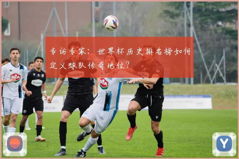 专访专家:世界杯历史排名榜如何定义球队传奇地位?