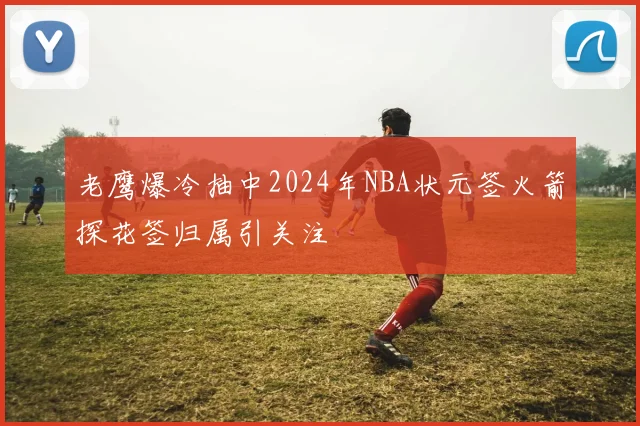老鹰爆冷抽中2024年NBA状元签火箭探花签归属引关注