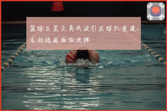 篮球巨星交易风波引发球队重建,东部格局面临洗牌