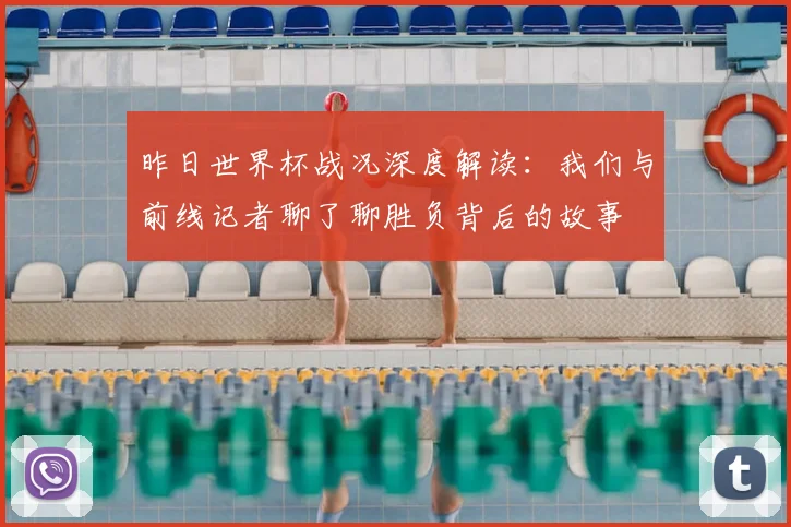 昨日世界杯战况深度解读：我们与前线记者聊了聊胜负背后的故事