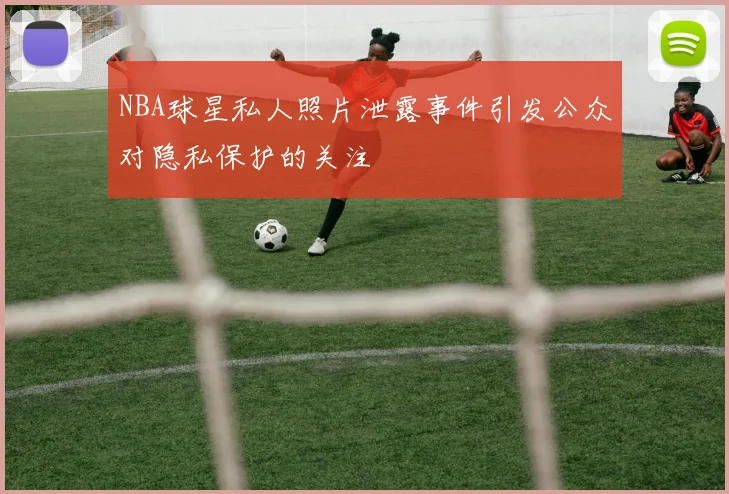 NBA球星私人照片泄露事件引发公众对隐私保护的关注