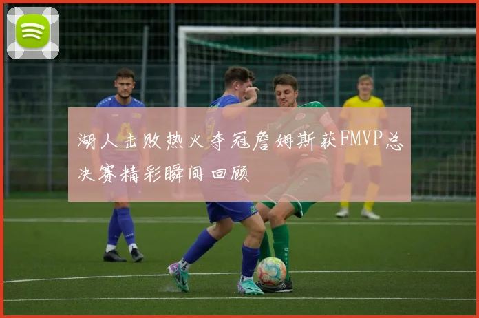 湖人击败热火夺冠詹姆斯获FMVP总决赛精彩瞬间回顾