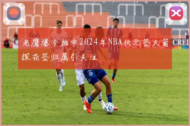 老鹰爆冷抽中2024年NBA状元签火箭探花签归属引关注