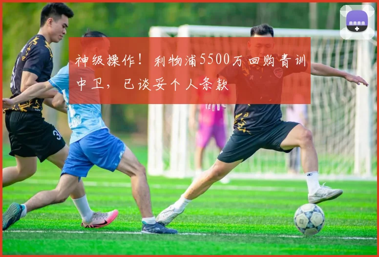 神级操作!利物浦5500万回购青训中卫,已谈妥个人条款