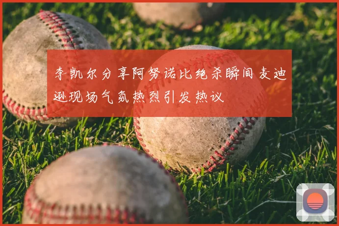 李凯尔分享阿努诺比绝杀瞬间麦迪逊现场气氛热烈引发热议