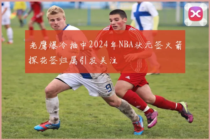 老鹰爆冷抽中2024年NBA状元签火箭探花签归属引发关注