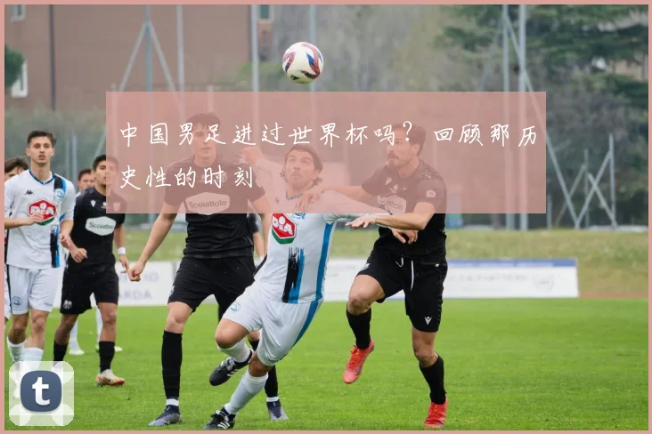 中国男足进过世界杯吗？回顾那历史性的时刻