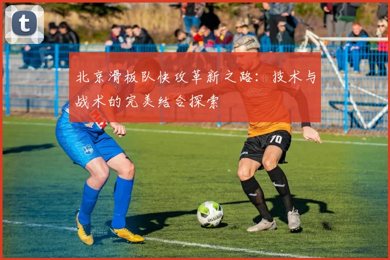 北京滑板队快攻革新之路:技术与战术的完美结合探索
