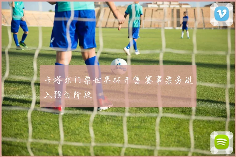 卡塔尔门票世界杯开售 赛事票务进入预订阶段