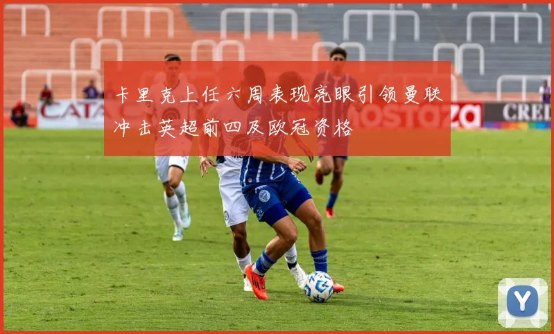 卡里克上任六周表现亮眼引领曼联冲击英超前四及欧冠资格
