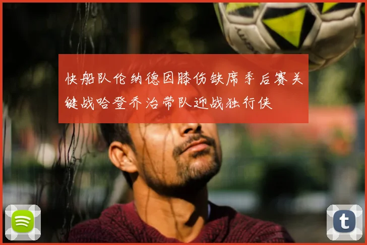 快船队伦纳德因膝伤缺席季后赛关键战哈登乔治带队迎战独行侠