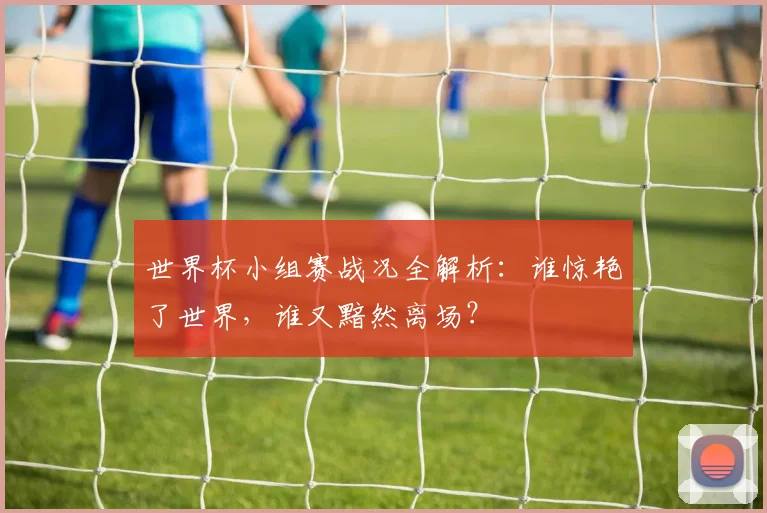 世界杯小组赛战况全解析:谁惊艳了世界,谁又黯然离场?