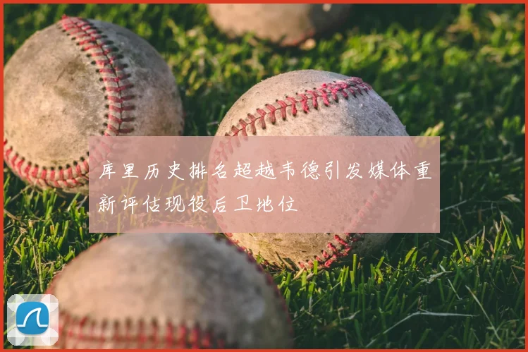 库里历史排名超越韦德引发媒体重新评估现役后卫地位