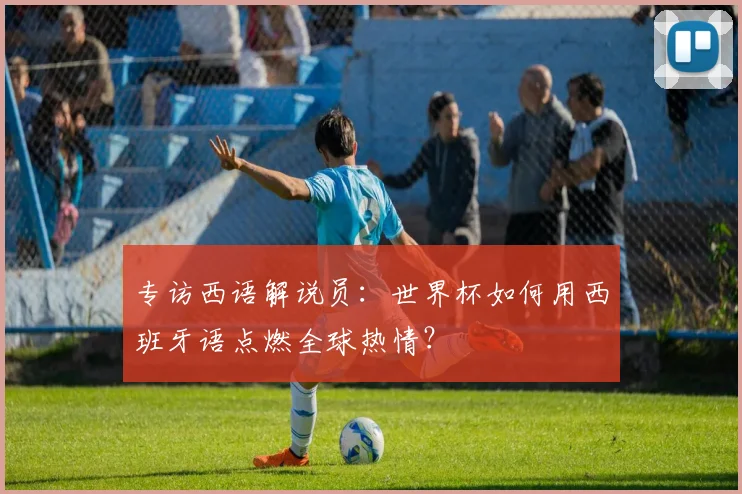 专访西语解说员:世界杯如何用西班牙语点燃全球热情?